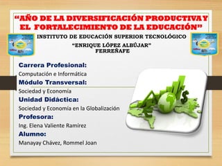 “AÑO DE LA DIVERSIFICACIÓN PRODUCTIVAY
EL FORTALECIMIENTO DE LA EDUCACIÓN”
INSTITUTO DE EDUCACIÓN SUPERIOR TECNOLÓGICO
“ENRIQUE LÓPEZ ALBÚJAR”
FERREÑAFE
Carrera Profesional:
Computación e Informática
Módulo Transversal:
Sociedad y Economía
Unidad Didáctica:
Sociedad y Economía en la Globalización
Profesora:
Ing. Elena Valiente Ramírez
Alumno:
Manayay Chávez, Rommel Joan
 