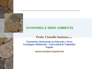 ECONOMIA E MEIO AMBIENTE Profa. Cleuciliz Santana,  MBA Economista, doutoranda em Educação e Novas Tecnologías Multimedia – Universidad de Valladolid / España [email_address] 