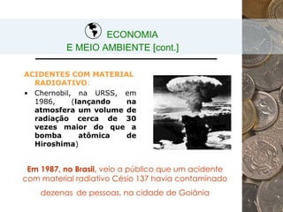 ECONOMIA  E MEIO AMBIENTE [cont.] ACIDENTES COM MATERIAL RADIOATIVO : Chernobil, na URSS, em 1986, ( lançando na atmosfera um volume de radiação cerca de 30 vezes maior do que a bomba atômica de Hiroshima ) Em 1987, no Brasil,  veio a público que um acidente com material radiativo Césio 137 havia contaminado dezenas   de pessoas, na cidade de Goiânia 