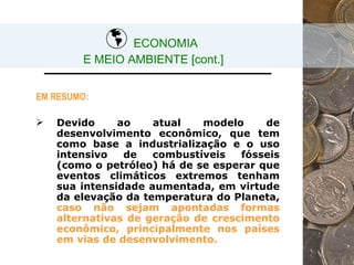 ECONOMIA  E MEIO AMBIENTE [cont.] EM RESUMO: Devido ao atual modelo de desenvolvimento econômico, que tem como base a industrialização e o uso intensivo de combustíveis fósseis (como o petróleo) há de se esperar que eventos climáticos extremos tenham sua intensidade aumentada, em virtude da elevação da temperatura do Planeta,  caso não sejam apontadas formas alternativas de geração de crescimento econômico, principalmente nos países em vias de desenvolvimento. 
