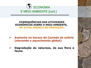 CONSEQUÊNCIAS DAS ATIVIDADES ECONÔMICAS SOBRE O MEIO AMBIENTE,  NO ATUAL MODELO DE PRODUÇÃO: Aumento no buraco da Camada de ozônio (elevando o aquecimento global) Degradação da natureza, de sua flora e fauna ECONOMIA  E MEIO AMBIENTE [cont.] 