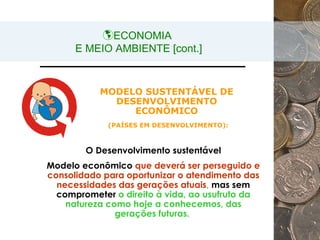 ECONOMIA  E MEIO AMBIENTE [cont.] MODELO SUSTENTÁVEL DE DESENVOLVIMENTO ECONÔMICO (PAÍSES EM DESENVOLVIMENTO): O Desenvolvimento sustentável Modelo econômico  que deverá ser perseguido e consolidado para oportunizar o atendimento das necessidades das gerações atuais ,  mas sem   comprometer  o direito à vida, ao usufruto da natureza como hoje a conhecemos, das gerações futuras.   