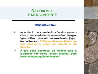 ECONOMIA  E MEIO AMBIENTE MENSAGEM FINAL Importância da conscientização das pessoas sobre a necessidade de economizar energia, água, utilizar materiais reaproveitáveis, jogar  lixo no lixo, etc.:  O Planeta Terra também é um bem escasso e como tal ressente-se de atenção. O que pode acontecer ao Planeta caso a sociedade não adote severas medidas para conter a degradação ambiental? 