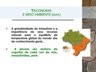 ECONOMIA  E MEIO AMBIENTE [cont.] A grandiosidade da Amazônia e a importância de seus recursos naturais para o equilíbrio da temperatura global do mundo são de conhecimento geral... E devem ser motivo de orgulho de cada um de nós, amazônidas, pois : 