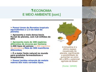 ECONOMIA  E MEIO AMBIENTE [cont.] A Amazônia é o último espaço inexplorado do planeta, significando a possibilidade de aumentar-se entre 60 a 80% o potencial agrícola do Brasil . [Fonte: SIPAM] Possui áreas de florestas tropicais equivalentes a 1/3 do total do planeta;   Apresenta a mais densa bacia fluvial do planeta, com 4,8 milhões de KM2  Apresenta mais de 200 espécies diferentes de árvores por hectare ; 1.400 tipos de peixes;  1.300 espécies de pássaros ;  Mais de 300 mamíferos diferentes ;  É a maior fonte natural no mundo para produtos farmacêuticos e bioquímicos;  Possui jazidas minerais de metais nobres dos mais variados tipos.   