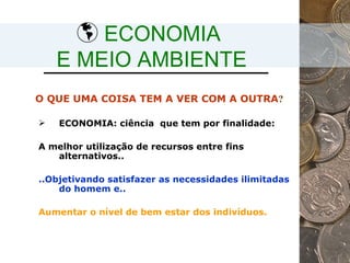 ECONOMIA  E MEIO AMBIENTE ECONOMIA:  ciência  que tem por finalidade:  A melhor utilização de recursos entre fins alternativos.. ..Objetivando satisfazer as necessidades ilimitadas do homem e.. Aumentar o nível de bem estar dos indivíduos. O QUE UMA COISA TEM A VER COM A OUTRA ? 