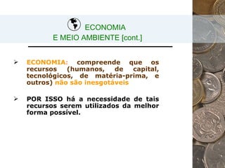 ECONOMIA  E MEIO AMBIENTE [cont.] ECONOMIA :   compreende que os recursos (humanos, de capital, tecnológicos, de matéria-prima, e outros)   não são inesgotáveis POR ISSO há a necessidade de tais recursos serem utilizados da melhor forma possível. 