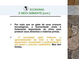 Por mais que se gabe de seus avanços tecnológicos, a Humanidade ainda é fortemente dependente do clima para produzir seus alimentos e matérias primas. A tecnologia pode melhorar o aproveitamento da terra e da água disponíveis, incrementar a produtividade e até ajudar a prevenir catástrofes.  Mas tem limites.   ECONOMIA  E MEIO AMBIENTE [cont.] 