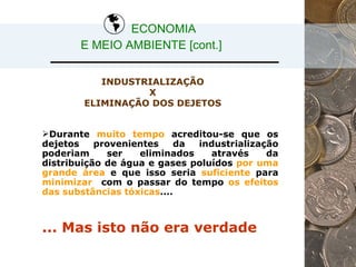 Durante  muito tempo  acreditou-se que os dejetos provenientes da industrialização poderiam ser eliminados através da distribuição de água e gases poluídos  por uma grande área  e que isso seria  suficiente  para  minimizar  com o passar do tempo  os efeitos das substâncias tóxicas .... INDUSTRIALIZAÇÃO  X  ELIMINAÇÃO DOS DEJETOS  ... Mas isto não era verdade ECONOMIA  E MEIO AMBIENTE [cont.] 