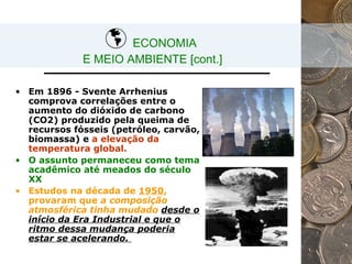 ECONOMIA  E MEIO AMBIENTE [cont.] Em 1896 - Svente Arrhenius comprova correlações entre o aumento do dióxido de carbono (CO 2 ) produzido pela queima de recursos fósseis (petróleo, carvão, biomassa) e  a elevação da temperatura global. O assunto permaneceu como tema acadêmico até meados do século XX Estudos na década de  1950 , provaram que  a composição atmosférica tinha mudado  desde o início da Era Industrial e que o ritmo dessa mudança poderia estar se acelerando.   
