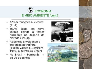 ECONOMIA  E MEIO AMBIENTE [cont.] 423 detonações nucleares  (EUA) chuva ácida em Nova Iorque devido a testes nucleares no deserto de Nevada (1953).  Acidentes envolvendo a atividade petrolífera (Exxon Valdez (1989)/Em 1993, o petroleiro Braer) No Brasil – Petrobrás: + de 20 acidentes 