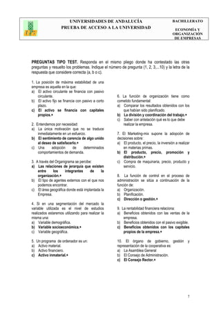 UNIVERSIDADES DE ANDALUCÍA
PRUEBA DE ACCESO A LA UNIVERSIDAD
BACHILLERATO
ECONOMÍA Y
ORGANIZACIÓN
DE EMPRESAS
7
PREGUNTAS TIPO TEST. Responda en el mismo pliego donde ha contestado las otras
preguntas y resuelto los problemas. Indique el número de pregunta (1, 2, 3,...10) y la letra de la
respuesta que considere correcta (a, b o c).
1. La posición de máxima estabilidad de una
empresa es aquella en la que:
a) El activo circulante se financia con pasivo
circulante.
b) El activo fijo se financia con pasivo a corto
plazo.
c) El activo se financia con capitales
propios.+
2. Entendemos por necesidad:
a) La única motivación que no se traduce
inmediatamente en un esfuerzo.
b) El sentimiento de carencia de algo unido
al deseo de satisfacerlo.+
c) Una adopción de determinados
comportamientos de demanda.
3. A través del Organigrama se percibe:
a) Las relaciones de jerarquía que existen
entre los integrantes de la
organización.+
b) El tipo de agentes externos con el que nos
podemos encontrar.
c) El área geográfica donde está implantada la
Empresa.
4. Si en una segmentación del mercado la
variable utilizada es el nivel de estudios
realizados estaremos utilizando para realizar la
misma una:
a) Variable demográfica.
b) Variable socioeconómica.+
c) Variable geográfica.
5. Un programa de ordenador es un:
a) Activo material.
b) Activo financiero.
c) Activo inmaterial.+
6. La función de organización tiene como
cometido fundamental:
a) Comparar los resultados obtenidos con los
que habían sido planificado.
b) La división y coordinación del trabajo.+
c) Saber con antelación qué es lo que debe
realizar la empresa.
7. El Marketing-mix supone la adopción de
decisiones sobre:
a) El producto, el precio, la inversión a realizar
en materias primas.
b) El producto, precio, promoción y
distribución.+
c) Compra de maquinaria, precio, producto y
servicio.
8. La función de control en el proceso de
administración se sitúa a continuación de la
función de:
a) Organización.
b) Planificación.
c) Dirección o gestión.+
9. La rentabilidad financiera relaciona:
a) Beneficios obtenidos con las ventas de la
empresa.
b) Beneficios obtenidos con el pasivo exigible.
c) Beneficios obtenidos con los capitales
propios de la empresa.+
10. El órgano de gobierno, gestión y
representación de la cooperativa es:
a) La Asamblea General
b) El Consejo de Administración.
c) El Consejo Rector.+
 