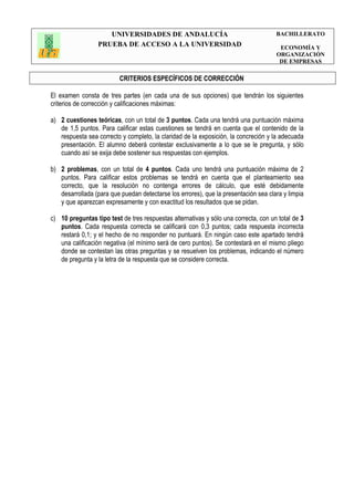 UNIVERSIDADES DE ANDALUCÍA
PRUEBA DE ACCESO A LA UNIVERSIDAD
BACHILLERATO
ECONOMÍA Y
ORGANIZACIÓN
DE EMPRESAS
CRITERIOS ESPECÍFICOS DE CORRECCIÓN
El examen consta de tres partes (en cada una de sus opciones) que tendrán los siguientes
criterios de corrección y calificaciones máximas:
a) 2 cuestiones teóricas, con un total de 3 puntos. Cada una tendrá una puntuación máxima
de 1,5 puntos. Para calificar estas cuestiones se tendrá en cuenta que el contenido de la
respuesta sea correcto y completo, la claridad de la exposición, la concreción y la adecuada
presentación. El alumno deberá contestar exclusivamente a lo que se le pregunta, y sólo
cuando así se exija debe sostener sus respuestas con ejemplos.
b) 2 problemas, con un total de 4 puntos. Cada uno tendrá una puntuación máxima de 2
puntos. Para calificar estos problemas se tendrá en cuenta que el planteamiento sea
correcto, que la resolución no contenga errores de cálculo, que esté debidamente
desarrollada (para que puedan detectarse los errores), que la presentación sea clara y limpia
y que aparezcan expresamente y con exactitud los resultados que se pidan.
c) 10 preguntas tipo test de tres respuestas alternativas y sólo una correcta, con un total de 3
puntos. Cada respuesta correcta se calificará con 0,3 puntos; cada respuesta incorrecta
restará 0,1; y el hecho de no responder no puntuará. En ningún caso este apartado tendrá
una calificación negativa (el mínimo será de cero puntos). Se contestará en el mismo pliego
donde se contestan las otras preguntas y se resuelven los problemas, indicando el número
de pregunta y la letra de la respuesta que se considere correcta.
 