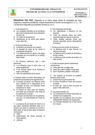 UNIVERSIDADES DE ANDALUCÍA
PRUEBA DE ACCESO A LA UNIVERSIDAD
BACHILLERATO
ECONOMÍA Y
ORGANIZACIÓN
DE EMPRESAS
3
PREGUNTAS TIPO TEST. Responda en el mismo pliego donde ha contestado las otras
preguntas y resuelto los problemas. Indique simplemente el número de la pregunta (1, 2, 3,... 10)
y la letra de la respuesta que considere correcta (a, b o c).
1. La amortización es:
a) Las cantidades detraídas de los beneficios
para cubrir la depreciación de los elementos
de activo fijo.
b) Un crédito de financiamiento.
c) Aportaciones de los socios para adquirir
nuevo activo fijo.
2. Se denomina flujo de caja:
a) Al beneficio que produce una inversión.
b) Al resultado de restar de las ventas la
amortización del periodo.
c) A la diferencia entre los cobros y los pagos
generados por una inversión en un periodo
determinado.
3. Se denomina patrimonio neto o neto
patrimonial:
a) A la diferencia entre el activo total y el
pasivo exigible total.
b) A los recursos ajenos de la empresa (a
largo y corto plazo).
c) Solo a las aportaciones de los socios.
4. Podemos definir la función administrativa de
la dirección de empresas de la siguiente forma:
a) El proceso de ejercer una influencia sobre
otros miembros de la organización sin la
necesidad de tener una autoridad formal
otorgada por la misma.
b) El proceso de influir sobre las personas
para lograr que contribuyan a las metas de
la organización y el grupo.
c) El proceso de transmisión de un significado,
una idea o un entendimiento por medio de
símbolos.
5. La existencia de una escala de mando en la
que queda claramente delimitado quién es la
persona que ejerce la autoridad por encima y
sobre quién se ejerce hacia abajo corresponde
al principio de:
a) Orden.
b) Subordinación del interés particular al
interés general.
c) Jerarquía.
6. Son empresarios individuales:
a) Los dependientes y directivos de una
empresa.
b) Todas las personas físicas que tienen
capacidad legal para ejercer el comercio.
c) Todas aquellas personas físicas que,
teniendo capacidad, ejercen habitualmente
el comercio.
7. Se llama prima de emisión de acciones a:
a) La diferencia entre el valor nominal y el
valor de conversión.
b) La diferencia entre el precio de reembolso y
el valor nominal.
c) La diferencia entre el precio de emisión y el
valor nominal.
8. El ratio de liquidez general representa el
cociente entre:
a) Activo total neto y exigible total.
b) Activo fijo y pasivo exigible a largo plazo.
c) Activo circulante y exigible a corto plazo.
9. Una empresa se encuentra en equilibrio
financiero total cuando:
a) El activo fijo es igual al pasivo fijo.
b) El activo circulante es mayor que el pasivo
circulante.
c) El activo fijo más el activo circulante es
igual al Neto patrimonial.
10. Los grupos formales son:
a) Los constituidos de manera espontánea en
el ámbito de la organización.
b) Aquellos que se configuran para una tarea
perfectamente definida en la organización.
c) Los formados alrededor de un líder natural
de un grupo.
 