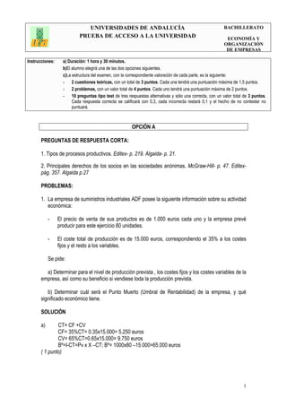 UNIVERSIDADES DE ANDALUCÍA
PRUEBA DE ACCESO A LA UNIVERSIDAD
BACHILLERATO
ECONOMÍA Y
ORGANIZACIÓN
DE EMPRESAS
Instrucciones: a) Duración: 1 hora y 30 minutos.
b)El alumno elegirá una de las dos opciones siguientes.
c)La estructura del examen, con la correspondiente valoración de cada parte, es la siguiente:
- 2 cuestiones teóricas, con un total de 3 puntos. Cada una tendrá una puntuación máxima de 1,5 puntos.
- 2 problemas, con un valor total de 4 puntos. Cada uno tendrá una puntuación máxima de 2 puntos.
- 10 preguntas tipo test de tres respuestas alternativas y sólo una correcta, con un valor total de 3 puntos.
Cada respuesta correcta se calificará con 0,3, cada incorrecta restará 0,1 y el hecho de no contestar no
puntuará.
1
OPCIÓN A
PREGUNTAS DE RESPUESTA CORTA:
1. Tipos de procesos productivos. Editex- p. 219. Algaida- p. 21.
2. Principales derechos de los socios en las sociedades anónimas. McGraw-Hill- p. 47. Editex-
pág. 357. Algaida p.27
PROBLEMAS:
1. La empresa de suministros industriales ADF posee la siguiente información sobre su actividad
económica:
- El precio de venta de sus productos es de 1.000 euros cada uno y la empresa prevé
producir para este ejercicio 80 unidades.
- El coste total de producción es de 15.000 euros, correspondiendo el 35% a los costes
fijos y el resto a los variables.
Se pide:
a) Determinar para el nivel de producción prevista , los costes fijos y los costes variables de la
empresa, así como su beneficio si vendiese toda la producción prevista.
b) Determinar cuál será el Punto Muerto (Umbral de Rentabilidad) de la empresa, y qué
significado económico tiene.
SOLUCIÓN
a) CT= CF +CV
CF= 35%CT= 0.35x15.000= 5.250 euros
CV= 65%CT=0.65x15.000= 9.750 euros
Bº=I-CT=Pv x X –CT; Bº= 1000x80 –15.000=65.000 euros
( 1 punto)
 