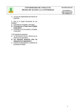 UNIVERSIDADES DE ANDALUCÍA
PRUEBA DE ACCESO A LA UNIVERSIDAD
BACHILLERATO
ECONOMÍA Y
ORGANIZACIÓN
DE EMPRESAS
6
c) Los que son independientes del volumen de
producción.
9. ¿Qué es el Capital Permanente de una
empresa?:
a) El formado por el Exigible a corto plazo.
b) El formado por el Propio más el Exigible
a largo plazo.+
c) El formado por el Inmovilizado y el Exigible
a largo plazo.
10. El organigrama representa:
a) La comunicación formal e informal que se
produce en la organización.
b) Las relaciones jerárquicas entre los
integrantes de la organización.+
c) El grado de especialización o ampliación de
los puestos de trabajo.
 