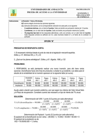 UNIVERSIDADES DE ANDALUCÍA
PRUEBA DE ACCESO A LA UNIVERSIDAD
BACHILLERATO
ECONOMÍA Y
ORGANIZACIÓN
DE EMPRESAS
Instrucciones: a) Duración: 1 hora y 30 minutos.
b)El alumno elegirá una de las dos opciones siguientes.
c)La estructura del examen, con la correspondiente valoración de cada parte, es la siguiente:
- 2 cuestiones teóricas, con un total de 3 puntos. Cada una tendrá una puntuación máxima de 1,5 puntos.
- 2 problemas, con un valor total de 4 puntos. Cada uno tendrá una puntuación máxima de 2 puntos.
- 10 preguntas tipo test de tres respuestas alternativas y sólo una correcta, con un valor total de 3 puntos.
Cada respuesta correcta se calificará con 0,3, cada incorrecta restará 0,1 y el hecho de no contestar no
puntuará.
3
OPCIÓN “B”
PREGUNTAS DE RESPUESTA CORTA:
1. El empresario individual desde el punto de vista de la legislación mercantil española.
Editex, p. 51. McGraw-Hill, p. 31 y 33
2. ¿Qué son los planes estratégicos?. Editex, p.61. Algaida, 1996, p.132
PROBLEMAS:
1. PERFUMASA, se está planteando realizar una nueva inversión, para ello tiene varias
opciones: diversificarse hacia otra línea de productos o ampliar la ya existente. Los datos para el
estudio de la rentabilidad de la inversión aparecen en la siguiente tabla (en euros):
Inversión
inicial
Cobros
año 1
Pagos
año 1
Cobros
año 2
Pagos
año 2
Cobros
año 3
Pagos
año 3
Diversificación 90.000. 50.000 60.000 140.000 100.000 150.000 90.000.
Ampliación 78.000 180.000 120.000 180.000 120.000 180.000 120.000.
Ayude usted a decidir qué inversión preferiría y por qué según los criterios del Valor Actual Neto
y el Plazo de recuperación. Considere cuando sea necesario un tipo de interés del 7% anual.
SOLUCIÓN:
Determinación del VAN: 1 punto (0,5 puntos por cada alternativa))
36,430.15
0,07)(1
60.000
0,07)(1
40.000
0,07)(1
10.000-
90.000-acióndiversificV.A.N. 32
−=
+
+
+
+
+
+=
96,458.79
0,07)(1
000.60
0,07)(1
60.000
0,07)(1
60.000
78.000-ampliaciónV.A.N. 32
=
+
+
+
+
+
+=
Determinación del Payback: 1 punto (0,5 puntos por cada alternativa)
El payback de la diversificación es de 3 años: - (90.000) + (- 10.000) + 40.000 + 60.000 = 0
El payback de la ampliación es de:
A/Q = 78.000/60.000 = 1,3 años,
 