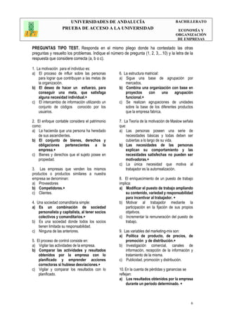 UNIVERSIDADES DE ANDALUCÍA
PRUEBA DE ACCESO A LA UNIVERSIDAD
BACHILLERATO
ECONOMÍA Y
ORGANIZACIÓN
DE EMPRESAS
6
PREGUNTAS TIPO TEST. Responda en el mismo pliego donde ha contestado las otras
preguntas y resuelto los problemas. Indique el número de pregunta (1, 2, 3,...10) y la letra de la
respuesta que considere correcta (a, b o c).
1. La motivación para el individuo es:
a) El proceso de influir sobre las personas
para lograr que contribuyan a las metas de
la organización.
b) El deseo de hacer un esfuerzo, para
conseguir una meta, que satisfaga
alguna necesidad individual.+
c) El intercambio de información utilizando un
conjunto de códigos conocido por los
usuarios.
2. El enfoque contable considera el patrimonio
como:
a) La hacienda que una persona ha heredado
de sus ascendientes.
b) El conjunto de bienes, derechos y
obligaciones pertenecientes a la
empresa.+
c) Bienes y derechos que el sujeto posee en
propiedad.
3. Las empresas que venden los mismos
productos o productos similares a nuestra
empresa se denominan:
a) Proveedores
b) Competidores.+
c) Clientes.
4. Una sociedad comanditaria simple:
a) Es un combinación de sociedad
personalista y capitalista, al tener socios
colectivos y comanditarios.+
b) Es una sociedad donde todos los socios
tienen limitada su responsabilidad.
c) Ninguna de las anteriores.
5. El proceso de control consiste en:
a) Vigilar las actividades de la empresa.
b) Comparar las actividades y resultados
obtenidos por la empresa con lo
planificado y emprender acciones
correctoras si hubiese desviaciones.+
c) Vigilar y comparar los resultados con lo
planificado.
6. La estructura matricial:
a) Sigue una base de agrupación por
mercados.
b) Combina una organización con base en
proyectos con una agrupación
funcional.+
c) Se realizan agrupaciones de unidades
sobre la base de los diferentes productos
que la empresa fabrica.
7. La Teoría de la motivación de Maslow señala
que:
a) Las personas poseen una serie de
necesidades básicas y todas deben ser
cubiertas a lo largo de su vida.
b) Las necesidades de las personas
explican su comportamiento y las
necesidades satisfechas no pueden ser
motivadoras.+
c) La única necesidad que motiva al
trabajador es la autorrealización.
8. El enriquecimiento de un puesto de trabajo
implica:
a) Modificar el puesto de trabajo ampliando
su contenido, variedad y responsabilidad
para incentivar al trabajador. +
b) Motivar al trabajador mediante la
participación en la fijación de sus propios
objetivos.
c) Incrementar la remuneración del puesto de
trabajo.
9. Las variables del marketing-mix son:
a) Política de producto, de precios, de
promoción y de distribución.+
b) Investigación comercial, canales de
información, recepción de la información y
tratamiento de la misma.
c) Publicidad, promoción y distribución.
10. En la cuenta de pérdidas y ganancias se
reflejan:
a) Los resultados obtenidos por la empresa
durante un periodo determinado. +
 