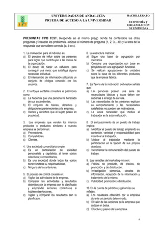 UNIVERSIDADES DE ANDALUCÍA
PRUEBA DE ACCESO A LA UNIVERSIDAD
BACHILLERATO
ECONOMÍA Y
ORGANIZACIÓN
DE EMPRESAS
4
PREGUNTAS TIPO TEST. Responda en el mismo pliego donde ha contestado las otras
preguntas y resuelto los problemas. Indique el número de pregunta (1, 2, 3,...10) y la letra de la
respuesta que considere correcta (a, b o c).
1. La motivación para el individuo es:
a) El proceso de influir sobre las personas
para lograr que contribuyan a las metas de
la organización.
b) El deseo de hacer un esfuerzo, para
conseguir una meta, que satisfaga alguna
necesidad individual.
c) El intercambio de información utilizando un
conjunto de códigos conocido por los
usuarios.
2. El enfoque contable considera el patrimonio
como:
a) La hacienda que una persona ha heredado
de sus ascendientes.
b) El conjunto de bienes, derechos y
obligaciones pertenecientes a la empresa.
c) Bienes y derechos que el sujeto posee en
propiedad.
3. Las empresas que venden los mismos
productos o productos similares a nuestra
empresa se denominan:
a) Proveedores.
b) Competidores.
c) Clientes.
4. Una sociedad comanditaria simple:
a) Es un combinación de sociedad
personalista y capitalista, al tener socios
colectivos y comanditarios.
b) Es una sociedad donde todos los socios
tienen limitada su responsabilidad.
c) Ninguna de las anteriores.
5. El proceso de control consiste en:
a) Vigilar las actividades de la empresa.
b) Comparar las actividades y resultados
obtenidos por la empresa con lo planificado
y emprender acciones correctoras si
hubiese desviaciones.
c) Vigilar y comparar los resultados con lo
planificado.
6. La estructura matricial:
a) Sigue una base de agrupación por
mercados.
b) Combina una organización con base en
proyectos con una agrupación funcional.
c) Se realizan agrupaciones de unidades
sobre la base de los diferentes productos
que la empresa fabrica.
7. La Teoría de la motivación de Maslow señala
que:
a) Las personas poseen una serie de
necesidades básicas y todas deben ser
cubiertas a lo largo de su vida.
b) Las necesidades de las personas explican
su comportamiento y las necesidades
satisfechas no pueden ser motivadoras.
c) La única necesidad que motiva al
trabajador es la autorrealización.
8. El enriquecimiento de un puesto de trabajo
implica:
a) Modificar el puesto de trabajo ampliando su
contenido, variedad y responsabilidad para
incentivar al trabajador.
b) Motivar al trabajador mediante la
participación en la fijación de sus propios
objetivos.
c) Incrementar la remuneración del puesto de
trabajo.
9. Las variables del marketing-mix son:
a) Política de producto, de precios, de
promoción y de distribución.
b) Investigación comercial, canales de
información, recepción de la información y
tratamiento de la misma.
c) Publicidad, promoción y distribución.
10. En la cuenta de pérdidas y ganancias se
reflejan:
a) Los resultados obtenidos por la empresa
durante un periodo determinado.
b) El valor de las acciones de la empresa que
cotizan en bolsa.
c) El activo y pasivo de la empresa.
 