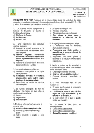 UNIVERSIDADES DE ANDALUCÍA
PRUEBA DE ACCESO A LA UNIVERSIDAD
BACHILLERATO
ECONOMÍA Y
ORGANIZACIÓN
DE EMPRESAS
3
PREGUNTAS TIPO TEST. Responda en el mismo pliego donde ha contestado las otras
preguntas y resuelto los problemas. Indique simplemente el número de la pregunta (1, 2, 3,... 10)
y la letra de la respuesta que considere correcta (a, b o c).
1. Las cuentas anuales comprenden el
Balance de Situación, la Cuenta de
Pérdidas y Ganancias y:
a) El informe de Gestión.
b) La Memoria.+
c) El Libro Diario.
2. Una organización con estructura
matricial sirve para:
a) Asegurar la unidad jerárquica y la
centralización de las decisiones dentro
de la empresa.
b) Abordar proyectos empresariales
específicos y mantener la coordinación
con los departamentos funcionales de la
empresa.+
c) Asesorar a los directivos en decisiones
de carácter técnico - jurídico.
3. Las amortizaciones contables son:
a) Las devoluciones periódicas del capital
de un préstamo.
b) Cantidades detraídas de beneficios
empresariales para cubrir depre-
ciaciones de bienes de activo.+
c) Reducciones de plantilla del personal
de una empresa.
4. La función encargada de fijar los
objetivos y las formas en que estos se
pueden alcanzar se llama:
a) Control
b) Organización
c) Planificación.+
5. El ratio de solvencia total representa el
cociente entre:
a) Activo total neto y exigible total.+
b) Activo fijo y pasivo exigible a largo
plazo.
c) Activo circulante y exigible a corto
plazo.
6. Los planes estratégicos son:
a) Planes a corto plazo.
b) Planes operativos y a medio plazo.
c) Son planes a largo plazo y
establecen la dirección de la
empresa.+
7. El organigrama de una empresa refleja:
a) La interrelación entre los diferentes
objetivos de la empresa.
b) Proporciona una visión gráfica y
resumida de la estructura formal de
la organización.+
c) Proporciona una visión gráfica y
resumida de la estructura informal de la
organización.
8. Según el criterio de la propiedad o
titularidad del capital social, una empresa
puede clasificarse como:
a) Empresa productora o comercial.
b) Empresa privada, pública, mixtas.+
c) Empresa primaria, secundaria o
terciaria.
9. El Valor actualizado neto de una
inversión es:
a) El precio que le cuesta al empresario
adquirir una inversión.
b) La diferencia entre el valor de los
flujos de caja actualizados y el
tamaño de la inversión.+
c) El valor actual por el que se puede
vender una inversión.
10. Los costes a corto plazo se
descomponen en:
a) Costes totales y costes fijos.
b) Costes totales y costes directos.
c) Costes fijos y costes variables.+
 