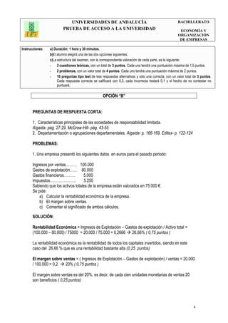 UNIVERSIDADES DE ANDALUCÍA
PRUEBA DE ACCESO A LA UNIVERSIDAD
BACHILLERATO
ECONOMÍA Y
ORGANIZACIÓN
DE EMPRESAS
Instrucciones: a) Duración: 1 hora y 30 minutos.
b)El alumno elegirá una de las dos opciones siguientes.
c)La estructura del examen, con la correspondiente valoración de cada parte, es la siguiente:
- 2 cuestiones teóricas, con un total de 3 puntos. Cada una tendrá una puntuación máxima de 1,5 puntos.
- 2 problemas, con un valor total de 4 puntos. Cada uno tendrá una puntuación máxima de 2 puntos.
- 10 preguntas tipo test de tres respuestas alternativas y sólo una correcta, con un valor total de 3 puntos.
Cada respuesta correcta se calificará con 0,3, cada incorrecta restará 0,1 y el hecho de no contestar no
puntuará.
4
OPCIÓN “B”
PREGUNTAS DE RESPUESTA CORTA:
1. Características principales de las sociedades de responsabilidad limitada.
Algaida- pág. 27-29. McGraw-Hill- pág. 43-55
2. Departamentación o agrupaciones departamentales. Algaida- p. 166-169. Editex- p. 122-124
PROBLEMAS:
1. Una empresa presentó los siguientes datos en euros para el pasado periodo:
Ingresos por ventas……… 100.000
Gastos de explotación…… 80.000
Gastos financieros……… 5.000
Impuestos………………… 5.250
Sabiendo que los activos totales de la empresa están valorados en 75.000 €.
Se pide:
a) Calcular la rentabilidad económica de la empresa.
b) El margen sobre ventas.
c) Comentar el significado de ambos cálculos.
SOLUCIÓN:
Rentabilidad Económica = Ingresos de Explotación – Gastos de explotación / Activo total =
(100.000 – 80.000) / 75000 = 20.000 / 75.000 = 0,2666 26,66% ( 0,75 puntos )
La rentabilidad económica es la rentabilidad de todos los capitales invertidos, siendo en este
caso del 26,66 % que es una rentabilidad bastante alta (0,25 puntos)
El margen sobre ventas = ( Ingresos de Explotación – Gastos de explotación) / ventas = 20.000
/ 100.000 = 0,2 20% ( 0,75 puntos )
El margen sobre ventas es del 20%, es decir, de cada cien unidades monetarias de ventas 20
son beneficios ( 0,25 puntos)
 