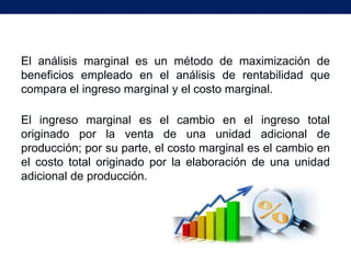 El análisis marginal es un método de maximización de
beneficios empleado en el análisis de rentabilidad que
compara el ingreso marginal y el costo marginal.

El ingreso marginal es el cambio en el ingreso total
originado por la venta de una unidad adicional de
producción; por su parte, el costo marginal es el cambio en
el costo total originado por la elaboración de una unidad
adicional de producción.
 