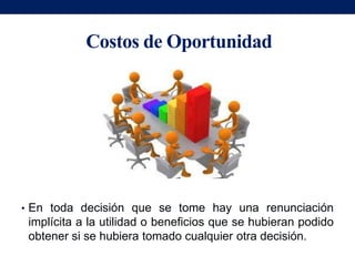 Costos de Oportunidad




• En toda decisión que se tome hay una renunciación
 implícita a la utilidad o beneficios que se hubieran podido
 obtener si se hubiera tomado cualquier otra decisión.
 