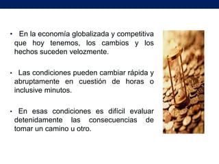 • En la economía globalizada y competitiva
 que hoy tenemos, los cambios y los
 hechos suceden velozmente.

•     Las condiciones pueden cambiar rápida y
    abruptamente en cuestión de horas o
    inclusive minutos.

•    En esas condiciones es difícil evaluar
    detenidamente las consecuencias de
    tomar un camino u otro.
 