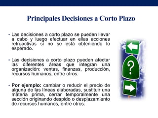 Principales Decisiones a Corto Plazo

• Las decisiones a corto plazo se pueden llevar
 a cabo y luego efectuar en ellas acciones
 retroactivas si no se está obteniendo lo
 esperado.

• Las decisiones a corto plazo pueden afectar
 las diferentes áreas que integran una
 organización: ventas, finanzas, producción,
 recursos humanos, entre otros.

• Por ejemplo: cambiar o reducir el precio de
 alguna de las líneas elaboradas, sustituir una
 materia prima, cerrar temporalmente una
 sección originando despido o desplazamiento
 de recursos humanos, entre otros.
 