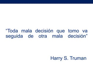“Toda mala decisión que tomo va
seguida de otra mala decisión”



                Harry S. Truman
 
