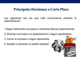 Principales Decisiones a Corto Plazo

Las siguientes son las que más comúnmente enfrenta la
administración:


1.Seguir fabricando una pieza o mandarla fabricar externamente.

2. Eliminar una línea o un departamento o seguir operándolos.

3. Cerrar la empresa o seguir operándola.

4. Aceptar o rechazar un pedido especial.
 