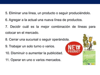 5. Eliminar una línea, un producto o seguir produciéndolo.

6. Agregar a la actual una nueva línea de productos.

7. Decidir cuál es la mejor combinación de líneas para
colocar en el mercado.

8. Cerrar una sucursal o seguir operándola.

9. Trabajar un solo turno o varios.

10. Disminuir o aumentar la publicidad.

11. Operar en uno o varios mercados.
 