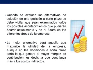 • Cuando se evalúan las alternativas de
 solución de una decisión a corto plazo se
 debe vigilar que sean examinados todos
 los posibles acontecimientos que pudieran
 ocurrir actualmente y en el futuro en las
 diferentes áreas de la empresa.

• La mejor alternativa será aquella que
 maximice la utilidad de la empresa,
 aunque en las decisiones a corto plazo
 sería la que genere el mayor margen de
 contribución, es decir, la que contribuya
 más a los costos indirectos.
 