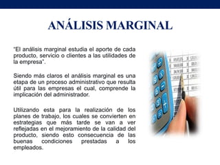 ANÁLISIS MARGINAL
“El análisis marginal estudia el aporte de cada
producto, servicio o clientes a las utilidades de
la empresa”.

Siendo más claros el análisis marginal es una
etapa de un proceso administrativo que resulta
útil para las empresas el cual, comprende la
implicación del administrador.

Utilizando esta para la realización de los
planes de trabajo, los cuales se convierten en
estrategias que más tarde se van a ver
reflejadas en el mejoramiento de la calidad del
producto, siendo esto consecuencia de las
buenas     condiciones    prestadas     a   los
empleados.
 