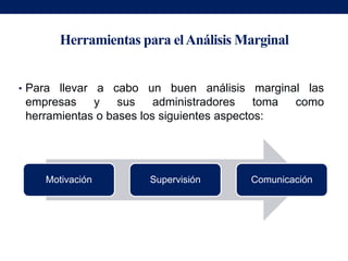 Herramientas para el Análisis Marginal


• Para llevar a cabo un buen análisis marginal las
 empresas    y sus administradores toma          como
 herramientas o bases los siguientes aspectos:




    Motivación         Supervisión       Comunicación
 