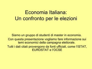 Economia Italiana:
      Un confronto per le elezioni


   Siamo un gruppo di studenti di master in economia.
Con questa presentazione vogliamo fare informazione sui
         temi economici della campagna elettorale.
Tutti i dati citati provengono da fonti ufficiali, come l’ISTAT,
                      EUROSTAT e l’OCSE
 