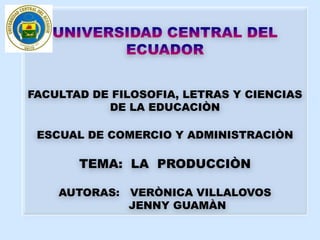 UNIVERSIDAD CENTRAL DEL ECUADOR FACULTAD DE FILOSOFIA, LETRAS Y CIENCIAS DE LA EDUCACIÒN ESCUAL DE COMERCIO Y ADMINISTRACIÒN TEMA:  LA  PRODUCCIÒN AUTORAS:   VERÒNICA VILLALOVOS        JENNY GUAMÀN 