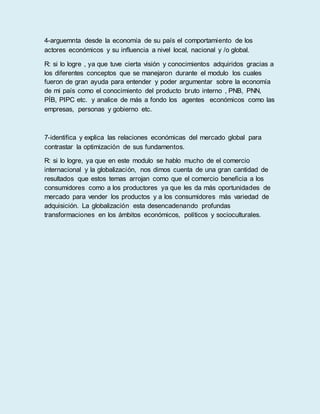 4-arguemnta desde la economía de su país el comportamiento de los
actores económicos y su influencia a nivel local, nacional y /o global.
R: si lo logre , ya que tuve cierta visión y conocimientos adquiridos gracias a
los diferentes conceptos que se manejaron durante el modulo los cuales
fueron de gran ayuda para entender y poder argumentar sobre la economía
de mi país como el conocimiento del producto bruto interno , PNB, PNN,
PÍB, PIPC etc. y analice de más a fondo los agentes económicos como las
empresas, personas y gobierno etc.
7-identifica y explica las relaciones económicas del mercado global para
contrastar la optimización de sus fundamentos.
R: si lo logre, ya que en este modulo se hablo mucho de el comercio
internacional y la globalización, nos dimos cuenta de una gran cantidad de
resultados que estos temas arrojan como que el comercio beneficia a los
consumidores como a los productores ya que les da más oportunidades de
mercado para vender los productos y a los consumidores más variedad de
adquisición. La globalización esta desencadenando profundas
transformaciones en los ámbitos económicos, políticos y socioculturales.
 