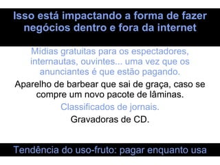 Isso está impactando a forma de fazer negócios dentro e fora da internet Mídias gratuitas para os espectadores, internautas, ouvintes... uma vez que os anunciantes é que estão pagando. Aparelho de barbear que sai de graça, caso se compre um novo pacote de lâminas. Classificados de jornais. Gravadoras de CD. Tendência do uso-fruto: pagar enquanto usa 