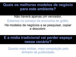 Quais os melhores modelos de negócio para este ambiente? Não haverá apenas um vencedor. Estamos no começo da economia do grátis. Há modelos de negócios a se pesquisar, copiar e descobrir. E a mídia tradicional vai perder espaço nesse cenário? Quanto mais mídias, mais competição pelo dinheiro da publicidade. 