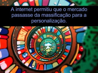 A internet permitiu que o mercado passasse da massificação para a personalização. 
