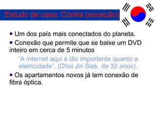 Estudo de caso: Coréia (exceção) Um dos país mais conectados do planeta. Conexão que permite que se baixe um DVD inteiro em cerca de 5 minutos “ A internet aqui é tão importante quanto a eletricidade”. (Choi Jin Siek, de 32 anos). Os apartamentos novos já tem conexão de fibra óptica. 