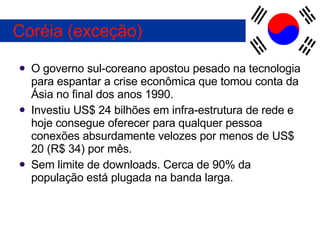 O governo sul-coreano apostou pesado na tecnologia para espantar a crise econômica que tomou conta da Ásia no final dos anos 1990. Investiu US$ 24 bilhões em infra-estrutura de rede e hoje consegue oferecer para qualquer pessoa conexões absurdamente velozes por menos de US$ 20 (R$ 34) por mês. Sem limite de downloads. Cerca de 90% da população está plugada na banda larga. Coréia (exceção) 