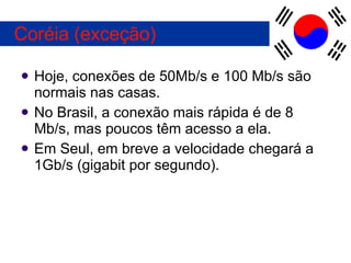 Hoje, conexões de 50Mb/s e 100 Mb/s são normais nas casas. No Brasil, a conexão mais rápida é de 8 Mb/s, mas poucos têm acesso a ela.  Em Seul, em breve a velocidade chegará a 1Gb/s (gigabit por segundo). Coréia (exceção) 
