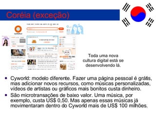 Cyworld: modelo diferente. Fazer uma página pessoal é grátis, mas adicionar novos recursos, como músicas personalizadas, vídeos de artistas ou gráficos mais bonitos custa dinheiro. São microtransações de baixo valor. Uma música, por exemplo, custa US$ 0,50. Mas apenas essas músicas já movimentaram dentro do Cyworld mais de US$ 100 milhões. Coréia (exceção) Toda uma nova cultura digital está se desenvolvendo lá. 