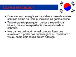 Esse modelo de negócios da web é a base de muitos serviços online na Coréia, inclusive os games online. Tudo é gratuito para quem quiser a experiência básica, mas uma experiência mais elaborada é cobrada. Nos games online, é normal comprar itens que aumentam o poder dos personagens ou modificam o visual, como uma roupa ou um adereço. Coréia (exceção) 