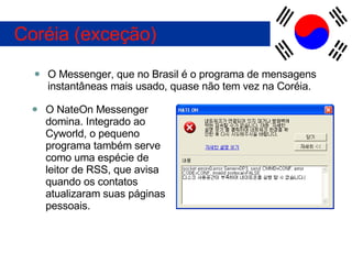 O Messenger, que no Brasil é o programa de mensagens instantâneas mais usado, quase não tem vez na Coréia. Coréia (exceção) O NateOn Messenger domina. Integrado ao Cyworld, o pequeno programa também serve como uma espécie de leitor de RSS, que avisa quando os contatos atualizaram suas páginas pessoais. 