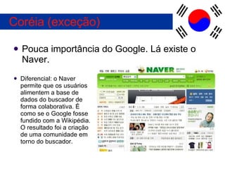 Pouca importância do Google. Lá existe o Naver. Coréia (exceção) Diferencial: o Naver permite que os usuários alimentem a base de dados do buscador de forma colaborativa. É como se o Google fosse fundido com a Wikipédia. O resultado foi a criação de uma comunidade em torno do buscador. 
