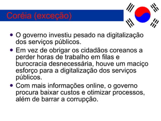 O governo investiu pesado na digitalização dos serviços públicos. Em vez de obrigar os cidadãos coreanos a perder horas de trabalho em filas e burocracia desnecessária, houve um maciço esforço para a digitalização dos serviços públicos. Com mais informações online, o governo procura baixar custos e otimizar processos, além de barrar a corrupção. Coréia (exceção) 