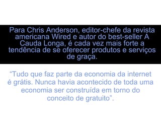 Para Chris Anderson, editor-chefe da revista americana Wired e autor do best-seller A Cauda Longa, é cada vez mais forte a tendência de se oferecer produtos e serviços de graça. “ Tudo que faz parte da economia da internet é grátis. Nunca havia acontecido de toda uma economia ser construída em torno do conceito de gratuito”. 